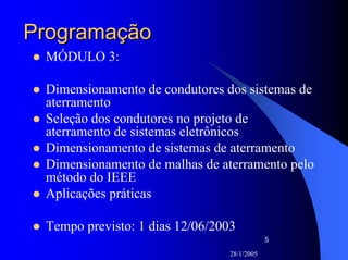 28/1/2005
5
ProgramaçãoProgramação
MÓDULO 3:
Dimensionamento de condutores dos sistemas de
aterramento
Seleção dos condutores no projeto de
aterramento de sistemas eletrônicos
Dimensionamento de sistemas de aterramento
Dimensionamento de malhas de aterramento pelo
método do IEEE
Aplicações práticas
Tempo previsto: 1 dias 12/06/2003
 