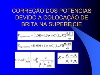 CORREÇÃO DOS POTENCIASCORREÇÃO DOS POTENCIAS
DEVIDO A COLOCAÇÃO DEDEVIDO A COLOCAÇÃO DE
BRITA NA SUPERFICIEBRITA NA SUPERFICIE
( )( )
t
KhCV sss
116,0
,5,1000.1máximotoque ×+= ρ
( )( )
t
KhCV sss
116,0
,6000.1máximotoque ×+= ρ
( )
⎥
⎥
⎥
⎥
⎥
⎦
⎤
⎢
⎢
⎢
⎢
⎢
⎣
⎡
⎟
⎠
⎞
⎜
⎝
⎛
+
+= ∑
∞
=1
2
08,0
21
21
96,0
1
,
n
s
n
ss
h
n
K
KhC
sa
sa
K
ρρ
ρρ
+
−
=
 