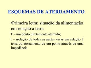 ESQUEMAS DE ATERRAMENTO
•Primeira letra: situação da alimentação
em relação a terra
T – um ponto diretamente aterrado;
I – isolação de todas as partes vivas em relação à
terra ou aterramento de um ponto através de uma
impedância
 