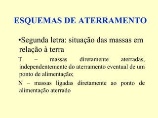 ESQUEMAS DE ATERRAMENTO
•Segunda letra: situação das massas em
relação à terra
T – massas diretamente aterradas,
independentemente do aterramento eventual de um
ponto de alimentação;
N – massas ligadas diretamente ao ponto de
alimentação aterrado
 