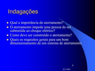 28/1/2005
6
IndagaçõesIndagações
Qual a importância do aterramento?
O aterramento impede uma pessoa de ser
submetida ao choque elétrico?
Como deve ser construído o aterramento?
Quais os requisitos gerais para um bom
dimensionamento de um sistema de aterramento
 