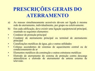 PRESCRIÇÕES GERAIS DO
ATERRAMENTO
a) As massas simultaneamente acessíveis devem ser ligada à mesma
rede do aterramento, individualmente, por grupo ou coletivamente.
b) Em cada edificação, deve existir uma ligação equipotencial principal,
reunindo os seguintes elementos:
• Condutor de proteção principal
• Condutor de aterramento principal ou terminal de aterramento
principal
• Canalizações metálicas de água, gás e outras utilidades
• Colunas ascendentes de sistemas de aquecimento central ou de
condicionamento de ar
• Elementos metálicos da construção e outras estruturas metálicas
• Eletrodo de aterramento do sistema de proteção contra descarga
atmosféricas e eletrodo de aterramento da antena externa de
televisão.
 