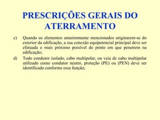 PRESCRIÇÕES GERAIS DO
ATERRAMENTO
c) Quando os elementos anteriormente mencionados originarem-se do
exterior da edificação, a sua conexão equipotencial principal deve ser
efetuada o mais próximo possível do ponto em que penetrem na
edificação;
d) Todo condutor isolado, cabo multipolar, ou veia de cabo multipolar
utilizado como condutor neutro, proteção (PE) ou (PEN) deve ser
identificado conforme essa função;
 