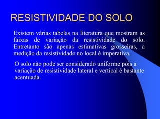 RESISTIVIDADE DO SOLORESISTIVIDADE DO SOLO
Existem várias tabelas na literatura que mostram as
faixas de variação da resistividade do solo.
Entretanto são apenas estimativas grosseiras, a
medição da resistividade no local é imperativa.
O solo não pode ser considerado uniforme pois a
variação de resistividade lateral e vertical é bastante
acentuada.
 