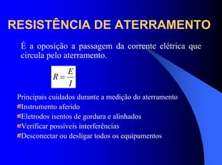 RESISTÊNCIA DE ATERRAMENTO
É a oposição a passagem da corrente elétrica que
circula pelo aterramento.
I
E
R =
Principais cuidados durante a medição do aterramento
Instrumento aferido
Eletrodos isentos de gordura e alinhados
Verificar possíveis interferências
Desconectar ou desligar todos os equipamentos
 