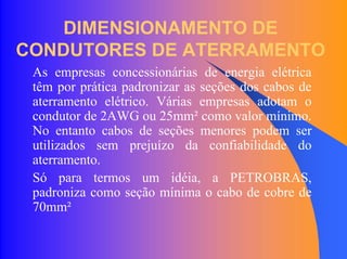 DIMENSIONAMENTO DE
CONDUTORES DE ATERRAMENTO
As empresas concessionárias de energia elétrica
têm por prática padronizar as seções dos cabos de
aterramento elétrico. Várias empresas adotam o
condutor de 2AWG ou 25mm² como valor mínimo.
No entanto cabos de seções menores podem ser
utilizados sem prejuízo da confiabilidade do
aterramento.
Só para termos um idéia, a PETROBRAS,
padroniza como seção mínima o cabo de cobre de
70mm²
 