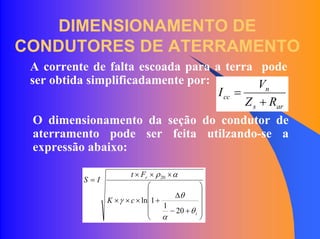 DIMENSIONAMENTO DE
CONDUTORES DE ATERRAMENTO
A corrente de falta escoada para a terra pode
ser obtida simplificadamente por:
ars
n
cc
RZ
V
I
+
=
O dimensionamento da seção do condutor de
aterramento pode ser feita utilzando-se a
expressão abaixo:
⎟
⎟
⎟
⎟
⎠
⎞
⎜
⎜
⎜
⎜
⎝
⎛
+−
∆
+×××
×××
=
i
r
cK
Ft
IS
θ
α
θ
γ
αρ
20
1
1ln
20
 