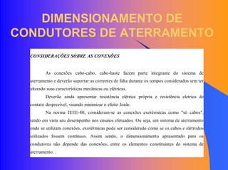 DIMENSIONAMENTO DE
CONDUTORES DE ATERRAMENTO
CONSIDERAÇÕES SOBRE AS CONEXÕES
As conexões cabo-cabo, cabo-haste fazem parte integrante do sistema de
aterramento e deverão suportar as correntes de falta durante os tempos considerados sem ter
alterado suas características mecânicas ou elétricas.
Deverão ainda apresentar resistência elétrica própria e resistência elétrica de
contato desprezível, visando minimizar o efeito Joule.
Na norma IEEE-80, consideram-se as conexões exotérmicas como "só cabos",
tendo em vista seu desempenho nos ensaios efetuados. Ou seja, um sistema de aterramento
onde se utilizam conexões, exotérmicas pode ser considerado como se os cabos e eletrodos
utilizados fossem contínuos. Assim sendo, o dimensionamento apresentado para os
condutores não depende das conexões, entre os elementos constituintes do sistema de
aterramento. .
 