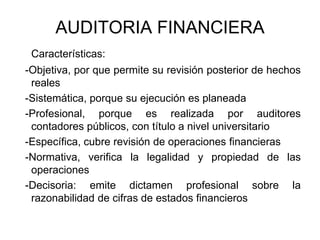 AUDITORIA FINANCIERA
 Características:
-Objetiva, por que permite su revisión posterior de hechos
 reales
-Sistemática, porque su ejecución es planeada
-Profesional, porque es realizada por auditores
 contadores públicos, con título a nivel universitario
-Específica, cubre revisión de operaciones financieras
-Normativa, verifica la legalidad y propiedad de las
 operaciones
-Decisoria: emite dictamen profesional sobre la
 razonabilidad de cifras de estados financieros
 