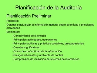Planificación de la Auditoría
Planificación Preliminar
Propósito:
Obtener o actualizar la información general sobre la entidad y principales
actividades
Elementos:
      -Conocimiento de la entidad
      -Principales actividades, operaciones
      -Principales políticas y prácticas contables, presupuestarias
      -Cuentas significativas
      -Grado de confiabilidad de la información
      -Riesgos inherentes y ambiente de control
      -Comprensión de utilización de sistemas de información
 