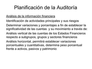 Planificación de la Auditoría
Análisis de la información financiera
Identificación de actividades principales y sus riesgos
Determinar variaciones y porcentajes a fin de establecer la
significatividad de las cuentas y su movimiento a través de:
Análisis vertical de las cuentas de los Estados Financieros
respecto a subgrupos, grupos y sectores financieros
Análisis horizontal, permitirá establecer variaciones
porcentuales y cuantitativas, determina peso porcentual
frente a activos, pasivos y patrimonio
 