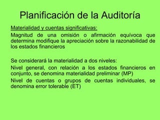 Planificación de la Auditoría
Materialidad y cuentas significativas:
Magnitud de una omisión o afirmación equívoca que
determina modifique la apreciación sobre la razonabilidad de
los estados financieros

Se considerará la materialidad a dos niveles:
Nivel general, con relación a los estados financieros en
conjunto, se denomina materialidad preliminar (MP)
Nivel de cuentas o grupos de cuentas individuales, se
denomina error tolerable (ET)
 