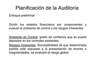 Planificación de la Auditoría
Enfoque preliminar:

Dividir los estados financieros por componentes y
evaluar el ambiente de control y los riesgos inherentes.

Ambiente de Control: grado de confianza que se puede
depositar en los controles existentes.
Riesgos Inherentes: Susceptibilidad de que determinada
partida esté expuesta a la presentación de errores o
irregularidades, se evaluará el riesgo global.
 