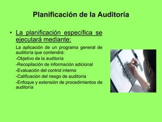 Planificación de la Auditoría

• La planificación específica se
  ejecutará mediante:
  La aplicación de un programa general de
  auditoría que contendrá:
  -Objetivo de la auditoría
  -Recopilación de información adicional
  -Evaluación del control interno
  -Calificación del riesgo de auditoría
  -Enfoque y extensión de procedimientos de
  auditoría
 