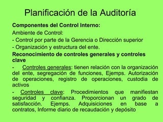 Planificación de la Auditoría
Componentes del Control Interno:
Ambiente de Control:
- Control por parte de la Gerencia o Dirección superior
- Organización y estructura del ente.
Reconocimiento de controles generales y controles
clave
-    Controles generales: tienen relación con la organización
del ente, segregación de funciones, Ejemps. Autorización
de operaciones, registro de operaciones, custodia de
activos
- Controles clave: Procedimientos que manifiestan
seguridad y confianza. Proporcionan un grado de
satisfacción.   Ejemps.      Adquisiciones    en    base    a
contratos, Informe diario de recaudación y depósito
 
