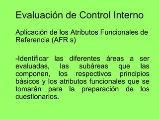 Evaluación de Control Interno
Aplicación de los Atributos Funcionales de
Referencia (AFR s)

-Identificar las diferentes áreas a ser
evaluadas, las subáreas que las
componen, los respectivos principios
básicos y los atributos funcionales que se
tomarán para la preparación de los
cuestionarios.
 