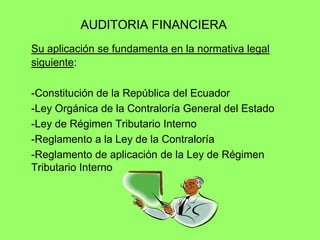 AUDITORIA FINANCIERA
Su aplicación se fundamenta en la normativa legal
siguiente:

-Constitución de la República del Ecuador
-Ley Orgánica de la Contraloría General del Estado
-Ley de Régimen Tributario Interno
-Reglamento a la Ley de la Contraloría
-Reglamento de aplicación de la Ley de Régimen
Tributario Interno
 