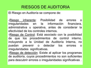 RIESGOS DE AUDITORIA
El Riesgo en Auditoría se compone de:

-Riesgo inherente: Posibilidad de errores o
irregularidades en la información financiera,
administrativa u operativa, antes de considerar la
efectividad de los controles internos.
-Riesgo de Control: Está asociado con la posibilidad
de que los procedimientos de control interno,
incluyendo a la Unidad de Auditoría Interna, no
puedan prevenir o detectar los errores o
irregularidades significativas.
-Riesgo de detección: Existe al aplicar los programas
de auditoría, cuyos procedimientos no son suficientes
para descubrir errores o irregularidades significativas .
 
