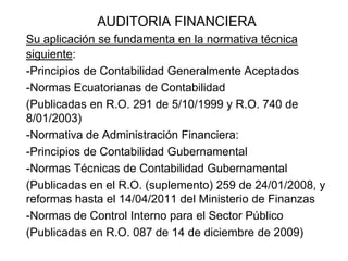 AUDITORIA FINANCIERA
Su aplicación se fundamenta en la normativa técnica
siguiente:
-Principios de Contabilidad Generalmente Aceptados
-Normas Ecuatorianas de Contabilidad
(Publicadas en R.O. 291 de 5/10/1999 y R.O. 740 de
8/01/2003)
-Normativa de Administración Financiera:
-Principios de Contabilidad Gubernamental
-Normas Técnicas de Contabilidad Gubernamental
(Publicadas en el R.O. (suplemento) 259 de 24/01/2008, y
reformas hasta el 14/04/2011 del Ministerio de Finanzas
-Normas de Control Interno para el Sector Público
(Publicadas en R.O. 087 de 14 de diciembre de 2009)
 