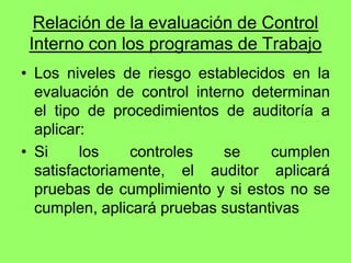 Relación de la evaluación de Control
 Interno con los programas de Trabajo
• Los niveles de riesgo establecidos en la
  evaluación de control interno determinan
  el tipo de procedimientos de auditoría a
  aplicar:
• Si     los    controles   se     cumplen
  satisfactoriamente, el auditor aplicará
  pruebas de cumplimiento y si estos no se
  cumplen, aplicará pruebas sustantivas
 