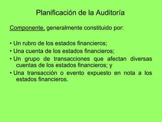 Planificación de la Auditoría

Componente, generalmente constituido por:

• Un rubro de los estados financieros;
• Una cuenta de los estados financieros;
• Un grupo de transacciones que afectan diversas
   cuentas de los estados financieros; y
• Una transacción o evento expuesto en nota a los
   estados financieros.
 