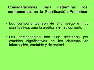 Consideraciones  para     determinar   los
 componentes en la Planificación Preliminar


• Los componentes son de alto riesgo o muy
  significativos para la auditoría en su conjunto.

• Los componentes han sido afectados por
  cambios significativos en los sistemas de
  información, contable y de control.
 