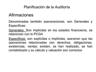 Planificación de la Auditoría

Afirmaciones
Denominadas también aseveraciones, son Generales y
Específicas:
Generales: Son implícitas en los estados financieros, se
relacionan con lo PCGA
Específicas: son explícitas o implícitas, aseveran que las
operaciones relacionadas con derechos, obligaciones,
existencias, ventas; existen, se han realizado, se han
contabilizado y su cálculo y valuación son correctos
 