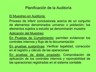 Planificación de la Auditoría

El Muestreo en Auditoría:
Proceso de inferir conclusiones acerca de un conjunto
de elementos denominados universo o población; los
elementos sujetos a estudio se denominarán muestra
Aplicación del Muestreo:
En Pruebas de Cumplimiento; permiten evidenciar los
controles internos y flujo de la documentación
En pruebas sustantivas; Verificar legalidad, corrección
en el registro y cálculo de las operaciones
En pruebas de doble propósito; Comprobación de
aplicación de los controles internos y razonabilidad de
las operaciones registradas en el sistema contable
 