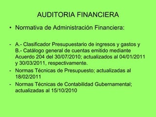 AUDITORIA FINANCIERA
• Normativa de Administración Financiera:

- A.- Clasificador Presupuestario de ingresos y gastos y
  B.- Catálogo general de cuentas emitido mediante
  Acuerdo 204 del 30/07/2010; actualizados al 04/01/2011
  y 30/03/2011, respectivamente.
- Normas Técnicas de Presupuesto; actualizadas al
  18/02/2011
- Normas Técnicas de Contabilidad Gubernamental;
  actualizadas al 15/10/2010
 