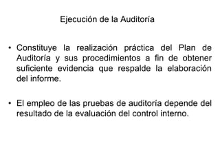 Ejecución de la Auditoría


• Constituye la realización práctica del Plan de
  Auditoría y sus procedimientos a fin de obtener
  suficiente evidencia que respalde la elaboración
  del informe.

• El empleo de las pruebas de auditoría depende del
  resultado de la evaluación del control interno.
 