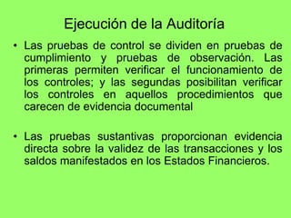 Ejecución de la Auditoría
• Las pruebas de control se dividen en pruebas de
  cumplimiento y pruebas de observación. Las
  primeras permiten verificar el funcionamiento de
  los controles; y las segundas posibilitan verificar
  los controles en aquellos procedimientos que
  carecen de evidencia documental

• Las pruebas sustantivas proporcionan evidencia
  directa sobre la validez de las transacciones y los
  saldos manifestados en los Estados Financieros.
 