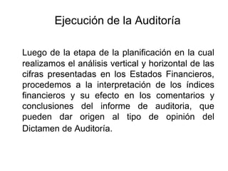 Ejecución de la Auditoría

Luego de la etapa de la planificación en la cual
realizamos el análisis vertical y horizontal de las
cifras presentadas en los Estados Financieros,
procedemos a la interpretación de los índices
financieros y su efecto en los comentarios y
conclusiones del informe de auditoria, que
pueden dar origen al tipo de opinión del
Dictamen de Auditoría.
 