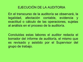 EJECUCIÓN DE LA AUDITORIA

En el transcurso de la auditoría se observará, la
legalidad, afectación contable, evidencia y
exactitud o cálculo de las operaciones, sujetas
al análisis en el proceso de la auditoría.

Concluidas estas labores el auditor redacta el
borrador del informe de auditoría, el mismo que
es revisado y asistido por el Supervisor del
grupo de trabajo.
 