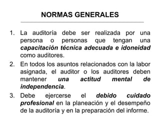 NORMAS GENERALES

1. La auditoría debe ser realizada por una
   persona o personas que tengan una
   capacitación técnica adecuada e idoneidad
   como auditores.
2. En todos los asuntos relacionados con la labor
   asignada, el auditor o los auditores deben
   mantener      una      actitud    mental      de
   independencia.
3. Debe     ejercerse      el   debido     cuidado
   profesional en la planeación y el desempeño
   de la auditoría y en la preparación del informe.
 