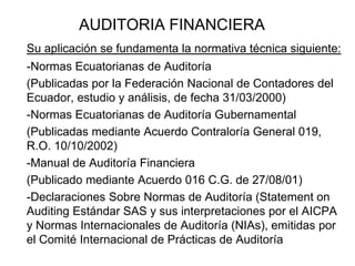 AUDITORIA FINANCIERA
Su aplicación se fundamenta la normativa técnica siguiente:
-Normas Ecuatorianas de Auditoría
(Publicadas por la Federación Nacional de Contadores del
Ecuador, estudio y análisis, de fecha 31/03/2000)
-Normas Ecuatorianas de Auditoría Gubernamental
(Publicadas mediante Acuerdo Contraloría General 019,
R.O. 10/10/2002)
-Manual de Auditoría Financiera
(Publicado mediante Acuerdo 016 C.G. de 27/08/01)
-Declaraciones Sobre Normas de Auditoría (Statement on
Auditing Estándar SAS y sus interpretaciones por el AICPA
y Normas Internacionales de Auditoría (NIAs), emitidas por
el Comité Internacional de Prácticas de Auditoría
 