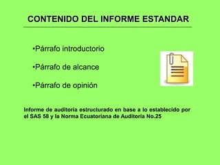 CONTENIDO DEL INFORME ESTANDAR


   •Párrafo introductorio

   •Párrafo de alcance

   •Párrafo de opinión


Informe de auditoría estructurado en base a lo establecido por
el SAS 58 y la Norma Ecuatoriana de Auditoría No.25
 