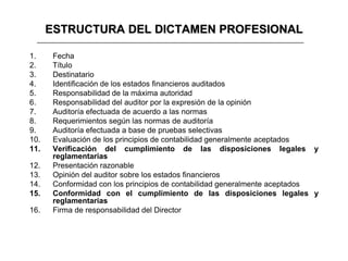 ESTRUCTURA DEL DICTAMEN PROFESIONAL

1.     Fecha
2.     Título
3.     Destinatario
4.     Identificación de los estados financieros auditados
5.     Responsabilidad de la máxima autoridad
6.     Responsabilidad del auditor por la expresión de la opinión
7.     Auditoría efectuada de acuerdo a las normas
8.     Requerimientos según las normas de auditoría
9.     Auditoría efectuada a base de pruebas selectivas
10.    Evaluación de los principios de contabilidad generalmente aceptados
11.    Verificación del cumplimiento de las disposiciones legales y
       reglamentarias
12.    Presentación razonable
13.    Opinión del auditor sobre los estados financieros
14.    Conformidad con los principios de contabilidad generalmente aceptados
15.    Conformidad con el cumplimiento de las disposiciones legales y
       reglamentarias
16.    Firma de responsabilidad del Director
 