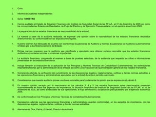 1.    Quito,

2.    Informe de auditores independientes

3.    Señor MINISTRO

4.    Hemos auditado el Estado de Situación Financiera del Instituto de Seguridad Social de las FF.AA., al 31 de diciembre de 2005 así como
      los correspondientes Estados de Resultados, de Flujo del Efectivo y de Ejecución Presupuestaria, por el ejercicio económico 2005.

5.    La preparación de los estados financieros es responsabilidad de la entidad,

6.    La nuestra a base de la auditoría realizada, es expresar una opinión sobre la razonabilidad de los estados financieros detallados
      anteriormente y su conformidad con las disposiciones legales.

7.    Nuestro examen fue efectuado de acuerdo con las Normas Ecuatorianas de Auditoría y Normas Ecuatorianas de Auditoría Gubernamental
      emitidas por la Contraloría General del Estado.

8.    Dichas normas requieren que la auditoría sea planificada y ejecutada para obtener certeza razonable que los estados financieros
      auditados no contienen errores u omisiones importantes.

9.    La auditoría financiera, comprende el examen a base de pruebas selectivas, de la evidencia que respalda las cifras e informaciones
      presentadas en los estados financieros.

10.   Incluye también la evaluación de la aplicación de los Principios y Normas Técnicas de Contabilidad Gubernamental, las estimaciones
      importantes hechas por la administración de la entidad, así como una evaluación de la presentación general de los estados financieros.

11.   Comprende además, la verificación del cumplimiento de las disposiciones legales y reglamentarias, políticas y demás normas aplicables a
      las operaciones financieras y administrativas ejecutadas por la entidad durante el período examinado.

12.   Consideramos que nuestra auditoría provee una base razonable para fundamentar la opinión que se expresa en el párrafo 6.

13.   En nuestra opinión, excepto por lo mencionado en los párrafos 3, 4 y 5, los estados financieros antes mencionados presentan
      razonablemente en todos los aspectos de importancia, la situación financiera del Instituto de Seguridad Social de las FF.AA. al 31 de
      diciembre de 2005, así como el resultado de sus operaciones, el flujo del efectivo y la ejecución presupuestaria por el ejercicio económico
      2005.

14.   De conformidad con los Principios y Normas Técnicas de Contabilidad Gubernamental,

15.   Expresamos además que las operaciones financieras y administrativas guardan conformidad, en los aspectos de importancia, con las
      disposiciones legales, reglamentarias, políticas y demás normas aplicables.

16.   Atentamente, Dios, Patria y Libertad, Director de Auditoría
 
