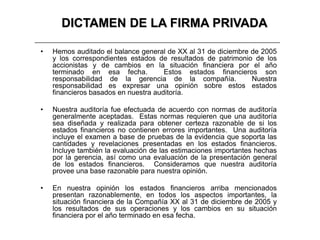 DICTAMEN DE LA FIRMA PRIVADA

•   Hemos auditado el balance general de XX al 31 de diciembre de 2005
    y los correspondientes estados de resultados de patrimonio de los
    accionistas y de cambios en la situación financiera por el año
    terminado en esa fecha.           Estos estados financieros son
    responsabilidad de la gerencia de la compañía.             Nuestra
    responsabilidad es expresar una opinión sobre estos estados
    financieros basados en nuestra auditoría.

•   Nuestra auditoría fue efectuada de acuerdo con normas de auditoría
    generalmente aceptadas. Estas normas requieren que una auditoría
    sea diseñada y realizada para obtener certeza razonable de si los
    estados financieros no contienen errores importantes. Una auditoría
    incluye el examen a base de pruebas de la evidencia que soporta las
    cantidades y revelaciones presentadas en los estados financieros.
    Incluye también la evaluación de las estimaciones importantes hechas
    por la gerencia, así como una evaluación de la presentación general
    de los estados financieros. Consideramos que nuestra auditoría
    provee una base razonable para nuestra opinión.

•   En nuestra opinión los estados financieros arriba mencionados
    presentan razonablemente, en todos los aspectos importantes, la
    situación financiera de la Compañía XX al 31 de diciembre de 2005 y
    los resultados de sus operaciones y los cambios en su situación
    financiera por el año terminado en esa fecha.
 