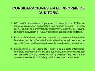 CONSIDERACIONES EN EL INFORME DE
            AUDITORÍA

1. Información financiera comparativa, de acuerdo con PCGA se
   requiere información comparativa con período anterior. En caso
   de no contar con información comparativa anterior, se trataría
   como una desviación a PCGA y calificaría la opinión de auditoría.

2. Estados financieros parciales, cuando se presenta información
   financiera parcial (sólo estados de situación, o sólo estados de
   operación), se modifican los párrafos de introducción y de opinión.

3. Estados financieros incompletos, cuando se presenta información
   financiera incompleta (sin notas a los estados financieros, estado
   de resultado parcial, ciertos activos y pasivos) esto es tratado
   como una desviación a PCGA y califica la opinión de auditoría.
 