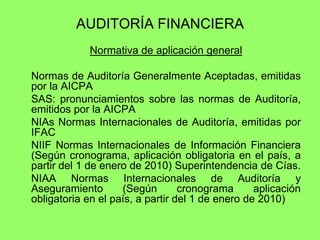 AUDITORÍA FINANCIERA
             Normativa de aplicación general

Normas de Auditoría Generalmente Aceptadas, emitidas
por la AICPA
SAS: pronunciamientos sobre las normas de Auditoría,
emitidos por la AICPA
NIAs Normas Internacionales de Auditoría, emitidas por
IFAC
NIIF Normas Internacionales de Información Financiera
(Según cronograma, aplicación obligatoria en el país, a
partir del 1 de enero de 2010) Superintendencia de Cías.
NIAA Normas Internacionales de Auditoría y
Aseguramiento       (Según        cronograma      aplicación
obligatoria en el país, a partir del 1 de enero de 2010)
 