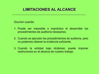 LIMITACIONES AL ALCANCE


Ocurren cuando:

1. Puede ser imposible o impráctico el desarrollar los
   procedimientos de auditoría necesarios.

2. Cuando se ejecutan los procedimientos de auditoría, pero
   no podemos obtener la evidencia suficiente.

3. Cuando la entidad bajo dictámen, puede imponer
   restricciones en el alcance de nuestro trabajo.
 