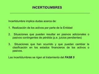 INCERTIDUMBRES



Incertidumbre implica dudas acerca de:

1. Realización de los activos por parte de la Entidad

2.    Situaciones que pueden resultar en pasivos adicionales o
     pasivos contingentes de pérdida (p.e. juicios pendientes)

3.     Situaciones que han ocurrido y que puedan cambiar la
     clasificación en los estados financieros de los activos o
     pasivos.

Las incertidumbres se rigen al tratamiento del FASB 5
 