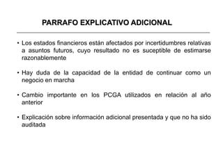 PARRAFO EXPLICATIVO ADICIONAL

• Los estados financieros están afectados por incertidumbres relativas
  a asuntos futuros, cuyo resultado no es suceptible de estimarse
  razonablemente

• Hay duda de la capacidad de la entidad de continuar como un
  negocio en marcha

• Cambio importante en los PCGA utilizados en relación al año
  anterior

• Explicación sobre información adicional presentada y que no ha sido
  auditada
 