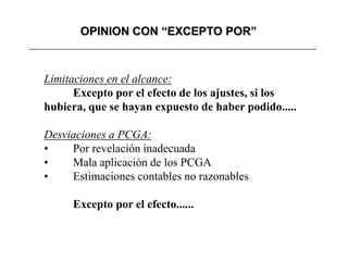 OPINION CON “EXCEPTO POR”



Limitaciones en el alcance:
      Excepto por el efecto de los ajustes, si los
hubiera, que se hayan expuesto de haber podido.....

Desviaciones a PCGA:
•    Por revelación inadecuada
•    Mala aplicación de los PCGA
•    Estimaciones contables no razonables

     Excepto por el efecto......
 