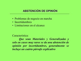 ABSTENCIÓN DE OPINIÓN

• Problemas de negocio en marcha
• Incertidumbres
• Limitaciones en el alcance


Característica:
      Que sean Materiales y Generalizadas y
solo en casos muy raros se da una abstención de
opinión por incertidumbres, generalmente se
incluye un cuárto párrafo explicativo
 