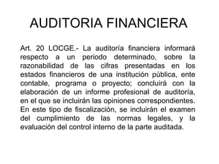 AUDITORIA FINANCIERA
Art. 20 LOCGE.- La auditoría financiera informará
respecto a un periodo determinado, sobre la
razonabilidad de las cifras presentadas en los
estados financieros de una institución pública, ente
contable, programa o proyecto; concluirá con la
elaboración de un informe profesional de auditoría,
en el que se incluirán las opiniones correspondientes.
En este tipo de fiscalización, se incluirán el examen
del cumplimiento de las normas legales, y la
evaluación del control interno de la parte auditada.
 