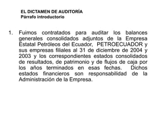 EL DICTAMEN DE AUDITORÍA
     Párrafo introductorio


1.   Fuimos contratados para auditar los balances
     generales consolidados adjuntos de la Empresa
     Estatal Petróleos del Ecuador, PETROECUADOR y
     sus empresas filiales al 31 de diciembre de 2004 y
     2003 y los correspondientes estados consolidados
     de resultados, de patrimonio y de flujos de caja por
     los años terminados en esas fechas.          Dichos
     estados financieros son responsabilidad de la
     Administración de la Empresa.
 