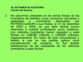 EL DICTAMEN DE AUDITORÍA
     Párrafo del Alcance

2.   No estuvimos presentes en las tomas físicas de los
     inventarios de petróleo crudo, productos derivados y
     materiales     y    suministros    efectuadas    por
     PETROECUADOR y sus filiales, al 31 de diciembre
     de 2004 y 2003, ya que tales fechas fueron
     anteriores a nuestra contratación como auditores.
     Los referidos inventarios fueron valuados a esas
     fechas en US$280 millones y US$269 millones,
     respectivamente. En razón de esta circunstancia y
     debido a que no fue posible aplicar otros
     procedimientos de auditoría, no fue factible
     satisfacernos de las cantidades de los referidos
     inventarios a esas fechas.
 
