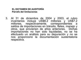 EL DICTAMEN DE AUDITORÍA
     Párrafo del limitaciones

3.   Al 31 de diciembre de 2004 y 2003, el rubro
     inventarios incluye US$8.2 millones y US$7.2
     millones, respectivamente, correspondientes a
     saldos de importaciones en tránsito, fletes, manejo y
     otros, que provienen de años anteriores. Dichas
     importaciones no han sido liquidadas, no se ha
     efectuado un análisis para su depuración y no se
     nos proporcionó la documentación sustentatoria
     respectiva.
 